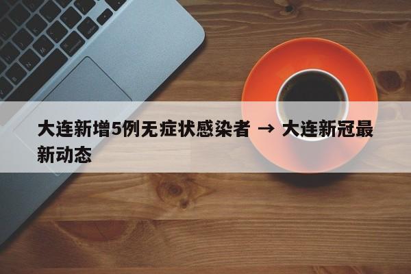 大连新增5例无症状感染者 → 大连新冠最新动态