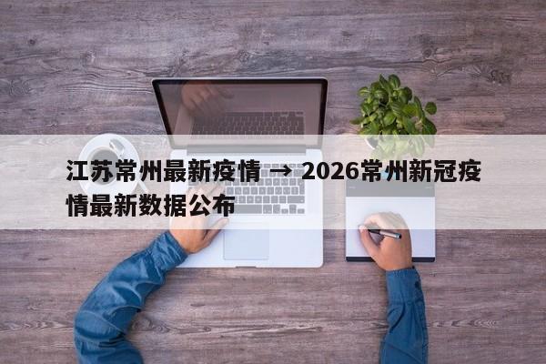 江苏常州最新疫情 → 2026常州新冠疫情最新数据公布