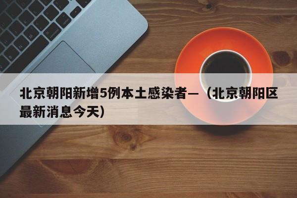 北京朝阳新增5例本土感染者—（北京朝阳区最新消息今天）