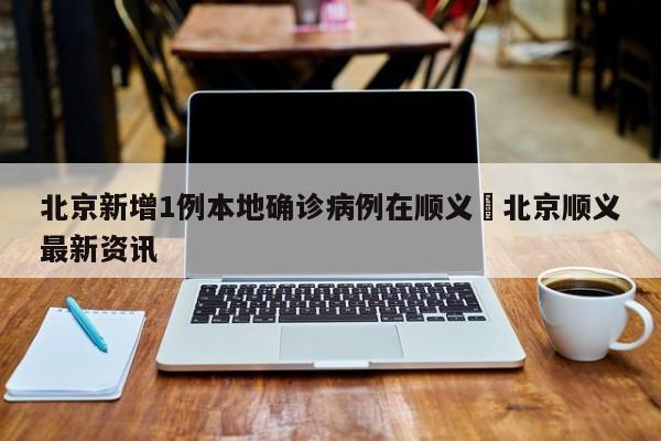 北京新增1例本地确诊病例在顺义›北京顺义最新资讯
