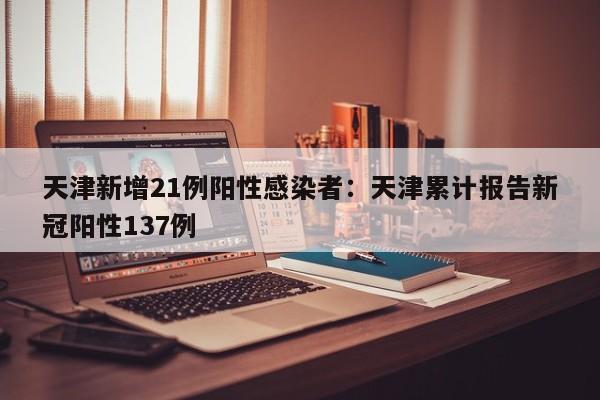 天津新增21例阳性感染者：天津累计报告新冠阳性137例
