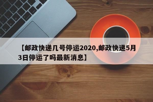 【邮政快递几号停运2020,邮政快递5月3日停运了吗最新消息】