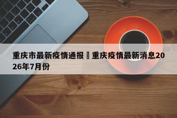 重庆市最新疫情通报›重庆疫情最新消息2026年7月份