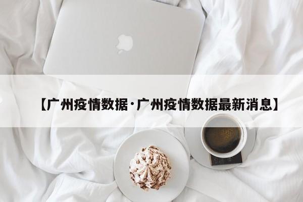 【广州疫情数据·广州疫情数据最新消息】