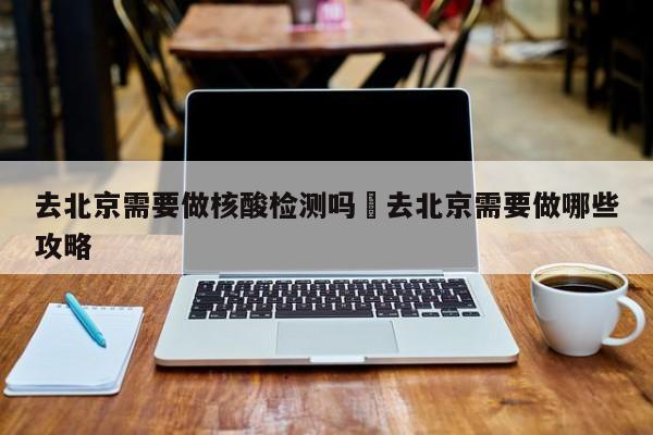 去北京需要做核酸检测吗›去北京需要做哪些攻略