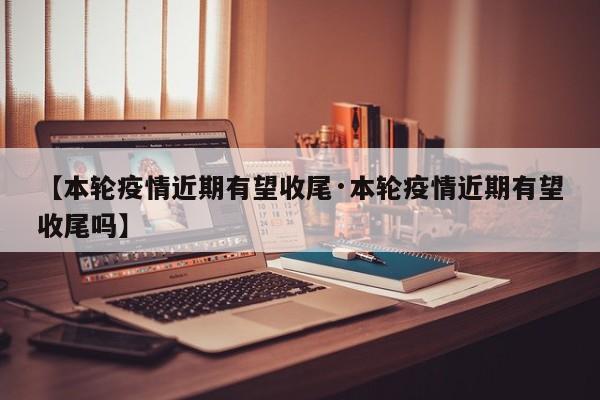 【本轮疫情近期有望收尾·本轮疫情近期有望收尾吗】
