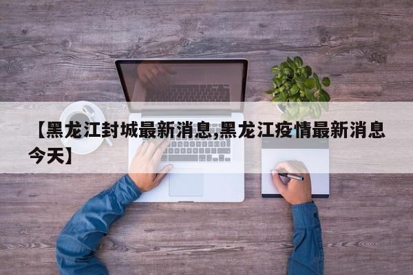 【黑龙江封城最新消息,黑龙江疫情最新消息今天】