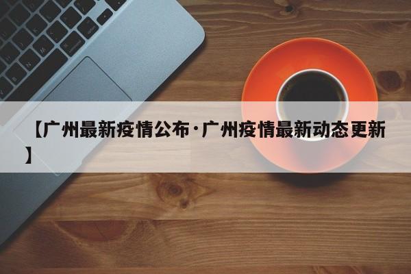 【广州最新疫情公布·广州疫情最新动态更新】