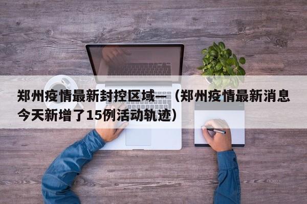 郑州疫情最新封控区域—（郑州疫情最新消息今天新增了15例活动轨迹）