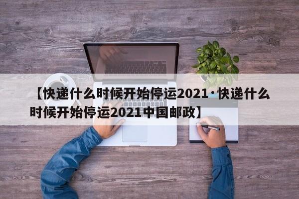 【快递什么时候开始停运2021·快递什么时候开始停运2021中国邮政】