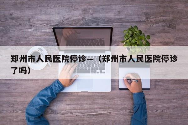 郑州市人民医院停诊—（郑州市人民医院停诊了吗）