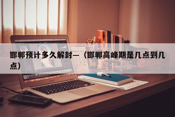 邯郸预计多久解封—（邯郸高峰期是几点到几点）