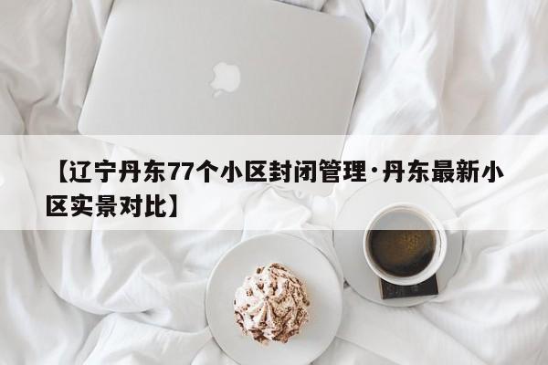 【辽宁丹东77个小区封闭管理·丹东最新小区实景对比】