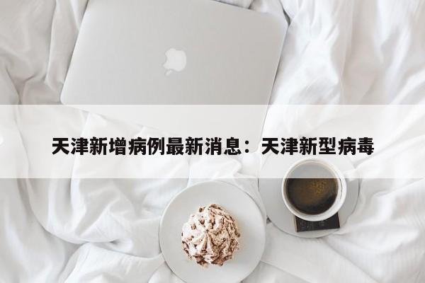 天津新增病例最新消息：天津新型病毒