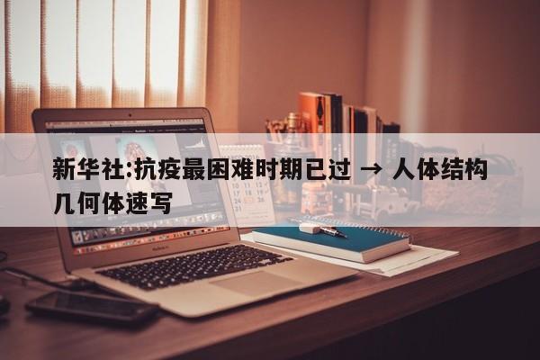 新华社:抗疫最困难时期已过 → 人体结构几何体速写