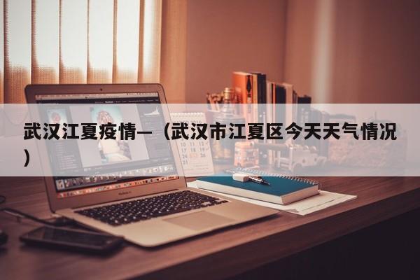 武汉江夏疫情—（武汉市江夏区今天天气情况）