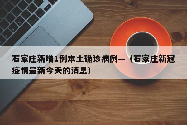 石家庄新增1例本土确诊病例—（石家庄新冠疫情最新今天的消息）