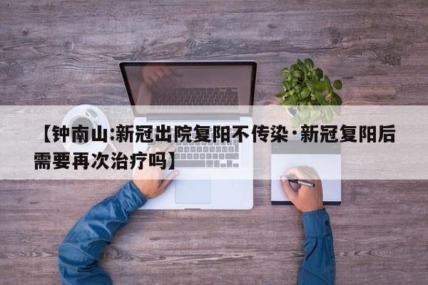 【钟南山:新冠出院复阳不传染·新冠复阳后需要再次治疗吗】