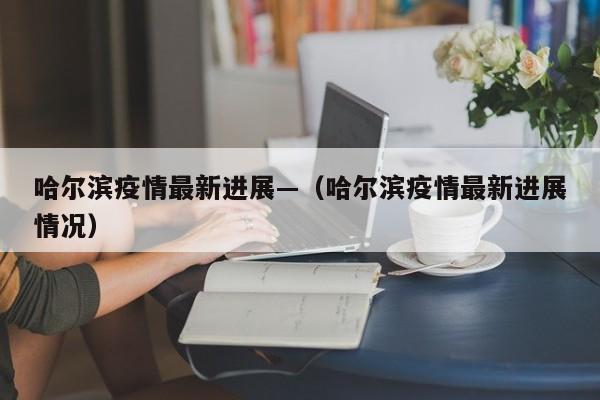 哈尔滨疫情最新进展—(哈尔滨疫情最新进展情况)