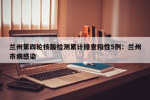 兰州第四轮核酸检测累计排查阳性5例：兰州市病感染