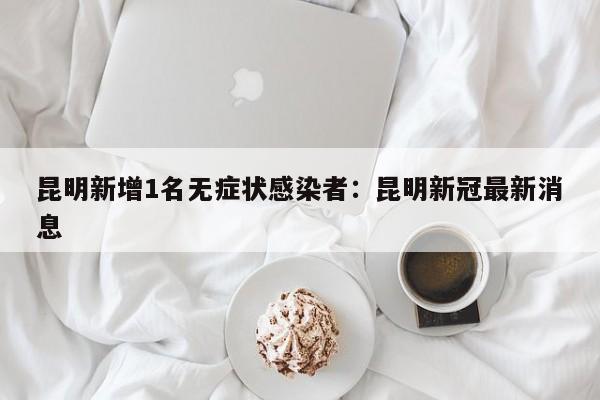 昆明新增1名无症状感染者:昆明新冠最新消息