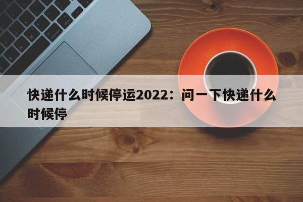 快递什么时候停运2022：问一下快递什么时候停