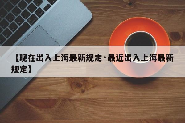 【现在出入上海最新规定·最近出入上海最新规定】