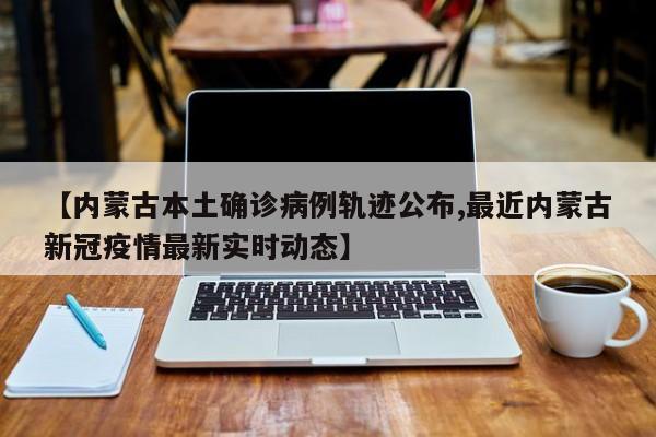 【内蒙古本土确诊病例轨迹公布,最近内蒙古新冠疫情最新实时动态】