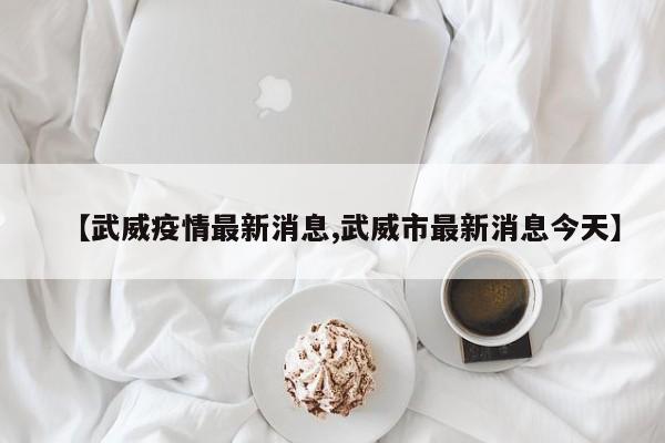 【武威疫情最新消息,武威市最新消息今天】