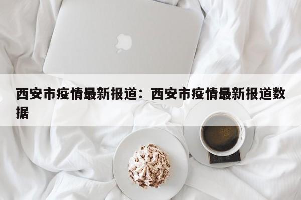 西安市疫情最新报道：西安市疫情最新报道数据