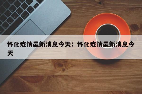 怀化疫情最新消息今天：怀化疫情最新消息今天