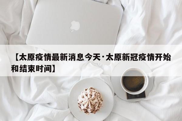 【太原疫情最新消息今天·太原新冠疫情开始和结束时间】