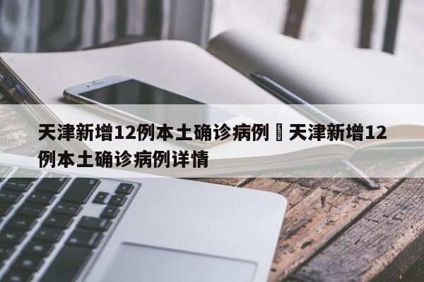 天津新增12例本土确诊病例›天津新增12例本土确诊病例详情