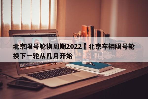北京限号轮换周期2022›北京车辆限号轮换下一轮从几月开始