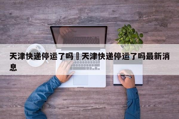天津快递停运了吗›天津快递停运了吗最新消息