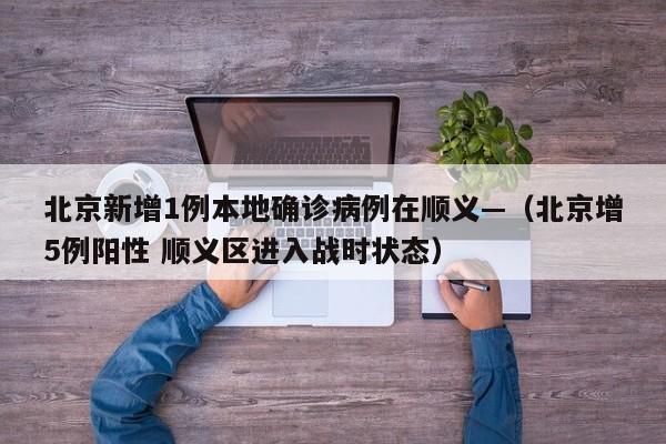 北京新增1例本地确诊病例在顺义—（北京增5例阳性 顺义区进入战时状态）