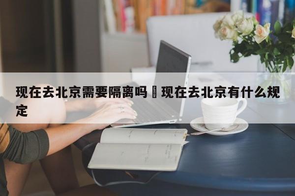 现在去北京需要隔离吗›现在去北京有什么规定
