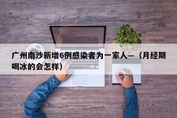 广州南沙新增6例感染者为一家人—（月经期喝冰的会怎样）