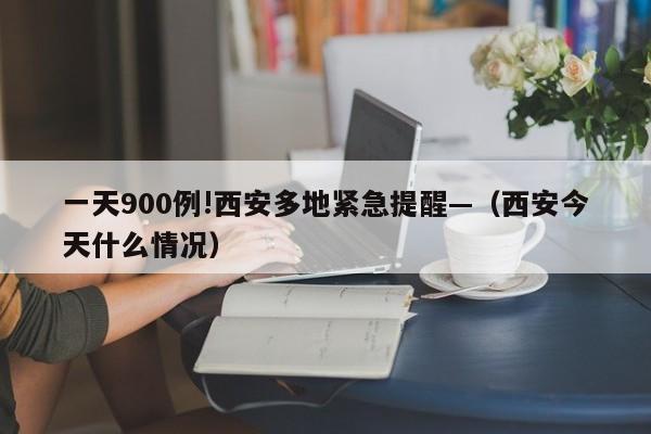 一天900例!西安多地紧急提醒—（西安今天什么情况）