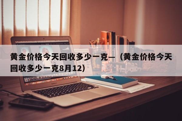 黄金价格今天回收多少一克—（黄金价格今天回收多少一克8月12）