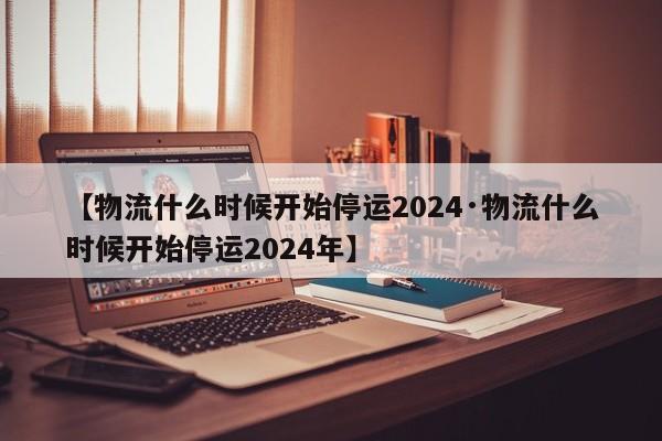 【物流什么时候开始停运2024·物流什么时候开始停运2024年】