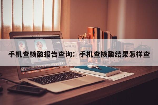 手机查核酸报告查询：手机查核酸结果怎样查