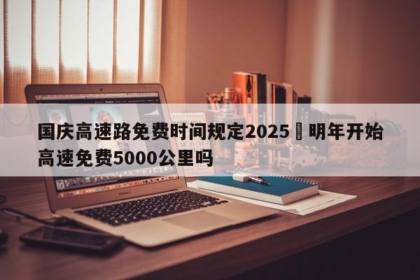 国庆高速路免费时间规定2025›明年开始高速免费5000公里吗