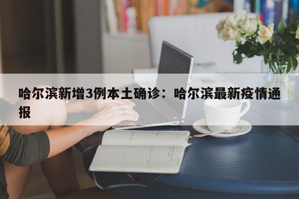 哈尔滨新增3例本土确诊：哈尔滨最新疫情通报