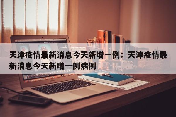 天津疫情最新消息今天新增一例：天津疫情最新消息今天新增一例病例
