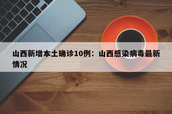 山西新增本土确诊10例：山西感染病毒最新情况