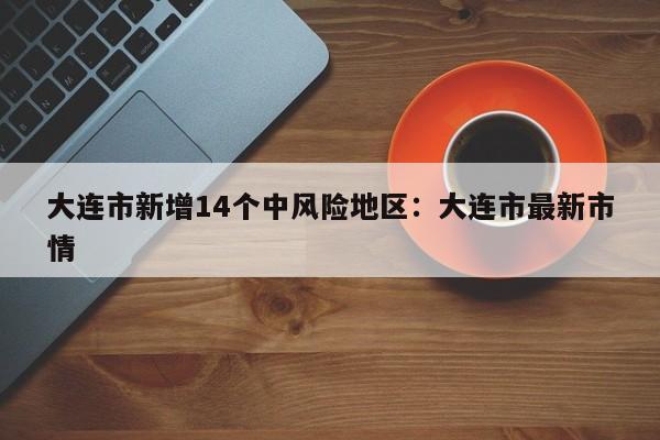 大连市新增14个中风险地区：大连市最新市情