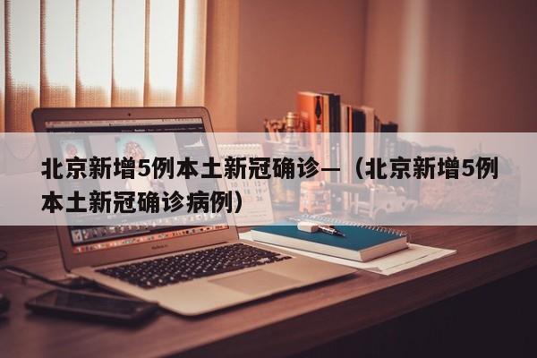 北京新增5例本土新冠确诊—（北京新增5例本土新冠确诊病例）