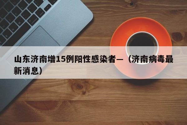山东济南增15例阳性感染者—（济南病毒最新消息）