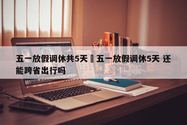 五一放假调休共5天›五一放假调休5天 还能跨省出行吗